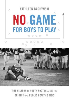No Game for Boys to Play: The History of Youth Football and the Origins of a Public Health Crisis (Studies in Social Medicine) Cover Image