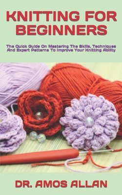 Knitting for Beginners: The Quick Guide On Mastering The Skills, Techniques And Expert Patterns To Improve Your Knitting Ability By Amos Allan Cover Image