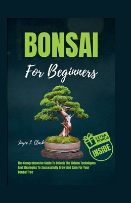 Bonsai for Beginners: The Comprehensive Guide To Unlock The Hidden Techniques And Strategies To Successfully Grow And Care For Your Bonsai T Cover Image