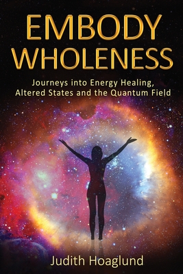 Embody Wholeness: Journeys into Energy Healing, Altered States and the Quantum Field By Judith Hoaglund Cover Image
