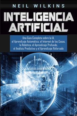 Inteligencia Artificial: Una Guía Completa sobre la IA, el Aprendizaje Automático, el Internet de las Cosas, la Robótica, el Aprendizaje Profun By Neil Wilkins Cover Image