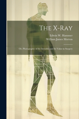 The X-Ray; Or, Photography of the Invisible and Its Value in Surgery By William James Morton, Edwin W. Hammer Cover Image