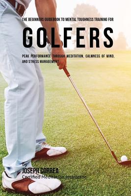 The Beginners Guidebook To Mental Toughness Training For Golfers: Peak Performance Through Meditation, Calmness Of Mind, And Stress Management By Correa (Certified Meditation Instructor) Cover Image