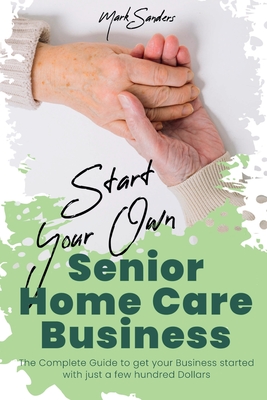 Start Your Own Senior Homecare Business: The Complete Guide to get Your Business Started with Just a Few Hundred Dollars By Mark Sanders Cover Image