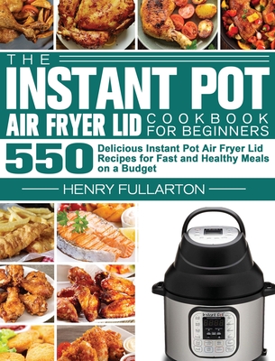 The Instant Pot Air Fryer Lid Cookbook for Beginners: 550 Delicious Instant Pot Air Fryer Lid Recipes for Fast and Healthy Meals on a Budget Cover Image