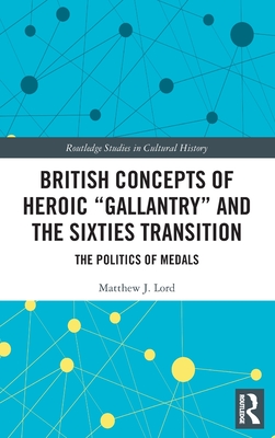 British Concepts of Heroic Gallantry and the Sixties Transition: The Politics of Medals (Routledge Studies in Cultural History #101) By Matthew J. Lord Cover Image