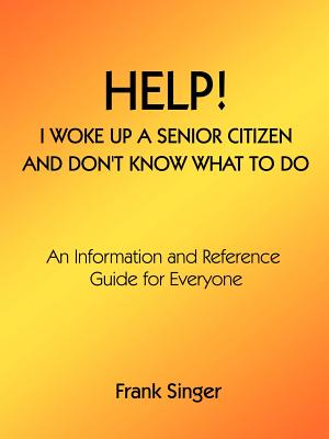 Help! I Woke Up a Senior Citizen and Don't Know What to Do: An Information and Reference Guide for Everyone Cover Image