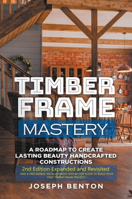 Timber Frame Mastery. A Roadmap to Create Lasting Beauty Handcrafted Constructions By Joseph Benton Cover Image