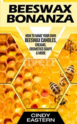 Beeswax Bonanza: How to Make Your Own Beeswax Candles, Creams, Cosmetics Soaps & More By Cindy Eastern Cover Image