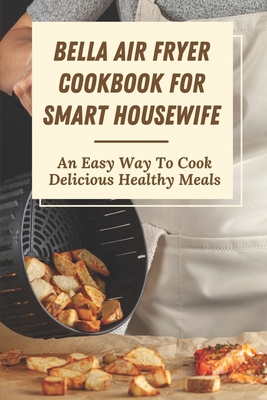 Bella Air Fryer Cookbook For Smart Housewife: An Easy Way To Cook Delicious Healthy Meals: Rapid Hot Air Cover Image