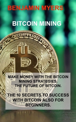 Bitcoin Mining: Make Money with the Bitcoin Mining Strategies. the Future of Bitcoin. the 10 Secrets to Success with Bitcoin Also for By Benjamin Myers Cover Image