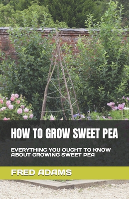 How to Grow Sweet Pea: Everything You Ought to Know about Growing Sweet Pea By Fred Adams Cover Image