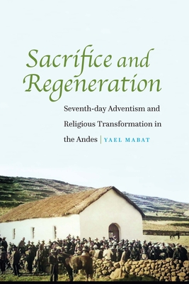 Sacrifice and Regeneration: Seventh-day Adventism and Religious Transformation in the Andes By Yael Mabat Cover Image