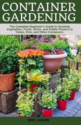 Container Gardening: A Complete Beginner's Guide to Growing Vegetables, Fruits, Herbs, and Edible Flowers in Tubes, Pot, and Other Containe Cover Image