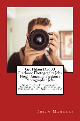 Get Nikon D5600 Freelance Photography Jobs Now! Amazing Freelance Photographer Jobs: Starting a Photography Business with a Commercial Photographer Ni Cover Image