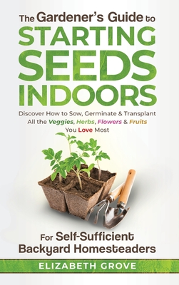 The Gardener's Guide to Starting Seeds Indoors: Discover How to Sow, Germinate, & Transplant All The Veggies, Herbs, Flowers & Fruits You Love Most By Elizabeth Grove Cover Image