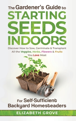 The Gardener's Guide to Starting Seeds Indoors: Discover How to Sow, Germinate, & Transplant All The Veggies, Herbs, Flowers & Fruits You Love Most Cover Image