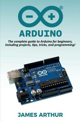 Arduino: The complete guide to Arduino for beginners, including projects, tips, tricks, and programming! By James Arthur Cover Image