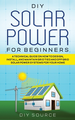 DIY Solar Power for Beginners, a Technical Guide on How to Design, Install, and Maintain Grid-Tied and Off-Grid Solar Power Systems for Your Home Cover Image