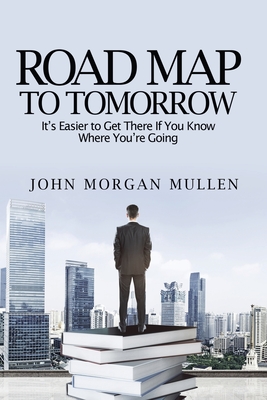 Road Map To Tomorrow: It's Easier to Get There If You Know Where You're Going By John Mullen Cover Image
