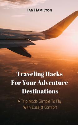 A Trip Made Simple to Fly with Ease & Comfort: Traveling Hacks for Your Adventure Destinations By Ian Hamilton Cover Image