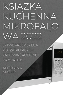 KsiĄŻka Kuchenna Mikrofalowa 2022: Latwe Przepisy Dla PoczĄtkujĄcych ZadziwiaĆ RodzinĘ I Przyjaciól By Antonina Mazur Cover Image