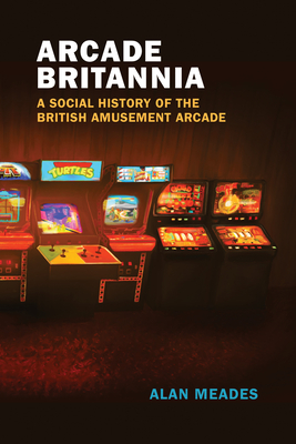 Arcade Britannia: A Social History of the British Amusement Arcade (Game Histories)