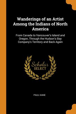 Wanderings of an Artist Among the Indians of North America: From Canada to Vancouver's Island and Oregon, Through the Hudson's Bay Company's Territory Cover Image