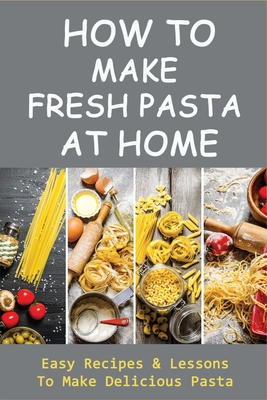 How To Make Fresh Pasta At Home: Easy Recipes & Lessons To Make Delicious Pasta: Various Types Of Dough For Pasta By Burt Melear Cover Image