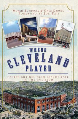 Where Cleveland Played: Sports Shrines from League Park to the Coliseum (Lost) By Morris Eckhouse, Greg Crouse, Joe Tait (Foreword by) Cover Image