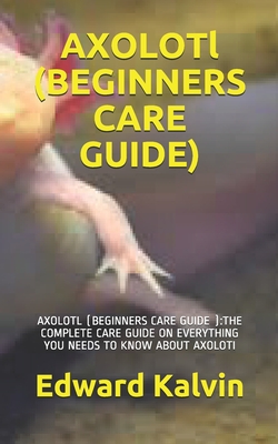AXOLOTl (BEGINNERS CARE GUIDE ): Axolotl (Beginners Care Guide ): The Complete Care Guide on Everything You Needs to Know about Axoloti By Edward Kalvin Cover Image