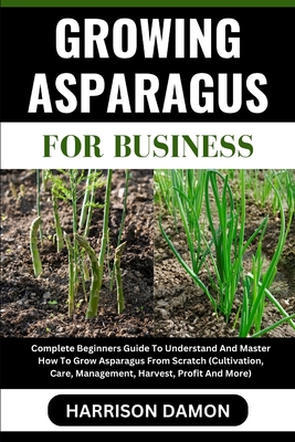 Growing Asparagus for Business: Complete Beginners Guide To Understand And Master How To Grow Asparagus From Scratch (Cultivation, Care, Management, H