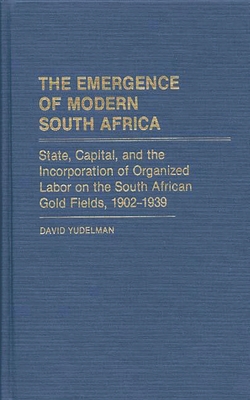 The Emergence of Modern South Africa: State, Capital, and the Incorporation of Organized Labor on the South African Gold Fields, 1902-1939 (Contributions in Comparative Colonial Studies)