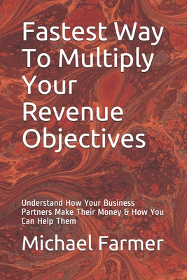 Fastest Way To Multiply Your Revenue Objectives: Understand How Your Business Partners Make Their Money & How You Can Help Them Cover Image