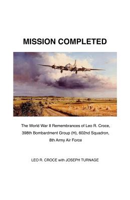 Mission Completed: The World War II Remembrances of Leo R. Croce, 398th Bombardment Group (H), 602nd Squadron, 8th Army Air Force Mission Completed: The World War II Remembrances of Leo R. Croce, 398th Bombardment Group (H), 602nd Squadron, 8th Army Air Force cover