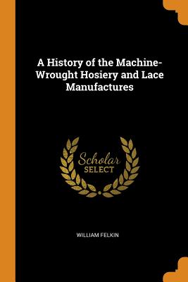 A History of the Machine-Wrought Hosiery and Lace Manufactures By William Felkin Cover Image