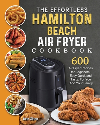 The Effortless Hamilton Beach Air Fryer Cookbook: 600 Air Fryer Recipes for Beginners. Easy Quick and Tasty. For You And Your Family By Juan Glenn Cover Image