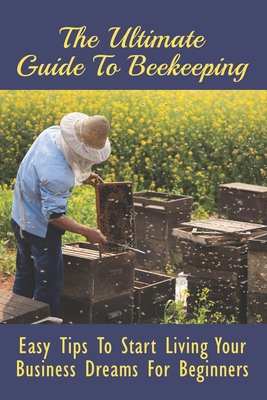 The Ultimate Guide To Beekeeping: Easy Tips To Start Living Your Business Dreams For Beginners: And Market It Cover Image