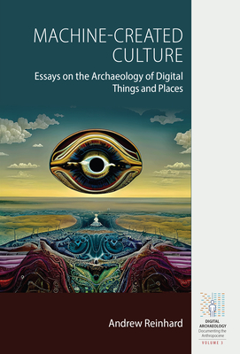 Machine-Created Culture: Essays on the Archaeology of Digital Things and Places (Digital Archaeology: Documenting the Anthropocene #3)