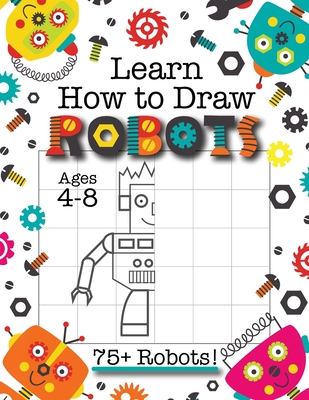 Learn How to Draw Robots: (Ages 4-8) Finish The Picture Robot Drawing Grid Activity Book for Kids with 75+ Unique Robot Drawings (How to Draw Bo Cover Image