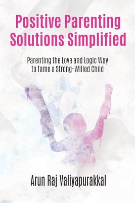 Positive Parenting Solutions Simplified: Parenting with Love and Logic way to Tame a Strong-Willed Child. By Arun Raj Valiyapurakkal Cover Image