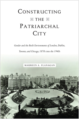 Constructing the Patriarchal City: Gender and the Built Environments of London, Dublin, Toronto, and Chicago, 1870s into the 1940s (Urban Life, Landscape and Policy)