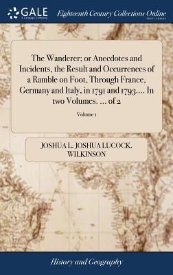 The Wanderer; or Anecdotes and Incidents, the Result and Occurrences of a Ramble on Foot, Through France, Germany and Italy, in 1791 and 1793.... In t By Joshua L. Joshua Lucock Wilkinson Cover Image