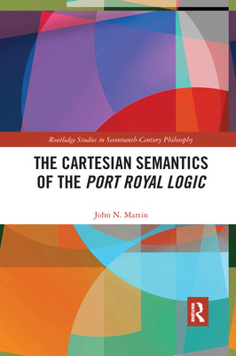The Cartesian Semantics of the Port Royal Logic (Routledge Studies in Seventeenth-Century Philosophy) By John N. Martin Cover Image