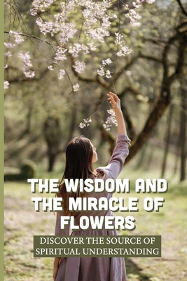 The Wisdom And The Miracle Of Flowers: Discover The Source Of Spiritual Understanding: The Meaning Of Flowers In Life Cover Image