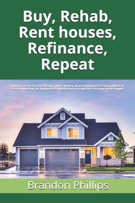 Buy, Rehab, Rent houses, Refinance, Repeat: How to Create Passive Income, Make Money, Reach Financial Freedom with Real Estate Investing for Beginners By Brandon Phillips Cover Image