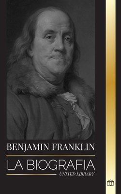 Benjamin Franklin: La biografía del primer americano, estadista durante la Revolución, padre fundador de los Estados Unidos (Historia)