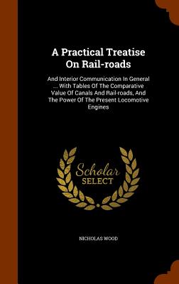 A Practical Treatise on Rail-Roads: And Interior Communication in General ... with Tables of the Comparative Value of Canals and Rail-Roads, and the P Cover Image