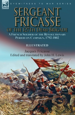 Sergeant Fricasse of the 127th Demi-Brigade: a French Soldier of the Revolutionary Period on Campaign, 1792-1802 By Jacques Fricasse, John H. Lewis (Translator), John H. Lewis (Editor) Cover Image