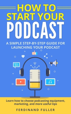 How to Start Your Podcast: A Simple step-by-step Guide for Launching your Podcast. Learn how to choose Podcasting Equipment, Marketing, and more By Ferdinand Fuller Cover Image